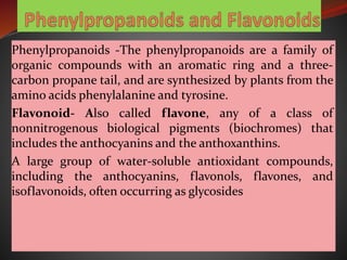 Phenylpropanoids -The phenylpropanoids are a family of
organic compounds with an aromatic ring and a three-
carbon propane tail, and are synthesized by plants from the
amino acids phenylalanine and tyrosine.
Flavonoid- Also called flavone, any of a class of
nonnitrogenous biological pigments (biochromes) that
includes the anthocyanins and the anthoxanthins.
A large group of water-soluble antioxidant compounds,
including the anthocyanins, flavonols, flavones, and
isoflavonoids, often occurring as glycosides
 