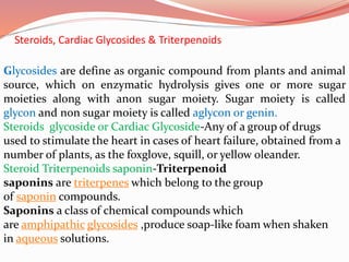 Steroids, Cardiac Glycosides & Triterpenoids
Glycosides are define as organic compound from plants and animal
source, which on enzymatic hydrolysis gives one or more sugar
moieties along with anon sugar moiety. Sugar moiety is called
glycon and non sugar moiety is called aglycon or genin.
Steroids glycoside or Cardiac Glycoside-Any of a group of drugs
used to stimulate the heart in cases of heart failure, obtained from a
number of plants, as the foxglove, squill, or yellow oleander.
Steroid Triterpenoids saponin-Triterpenoid
saponins are triterpenes which belong to the group
of saponin compounds.
Saponins a class of chemical compounds which
are amphipathic glycosides ,produce soap-like foam when shaken
in aqueous solutions.
 