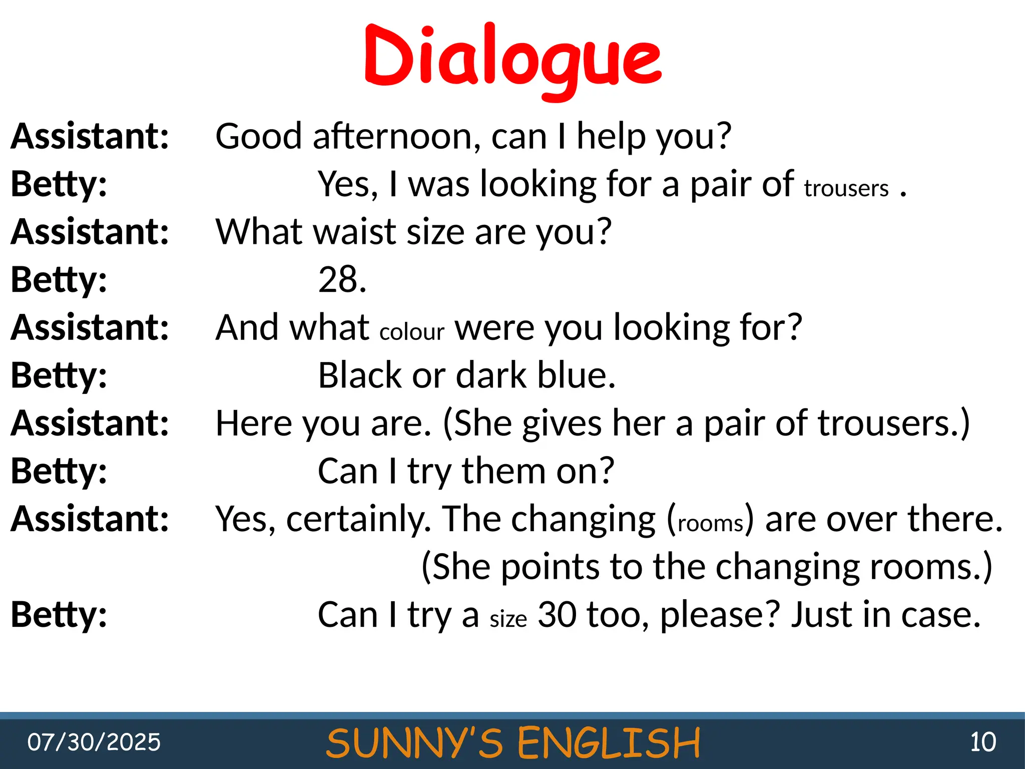 07/30/2025 SUNNY’S ENGLISH 10
Dialogue
Assistant: Good afternoon, can I help you?
Betty: Yes, I was looking for a pair of trousers .
Assistant: What waist size are you?
Betty: 28.
Assistant: And what colour were you looking for?
Betty: Black or dark blue.
Assistant: Here you are. (She gives her a pair of trousers.)
Betty: Can I try them on?
Assistant: Yes, certainly. The changing (rooms) are over there.
(She points to the changing rooms.)
Betty: Can I try a size 30 too, please? Just in case.
 