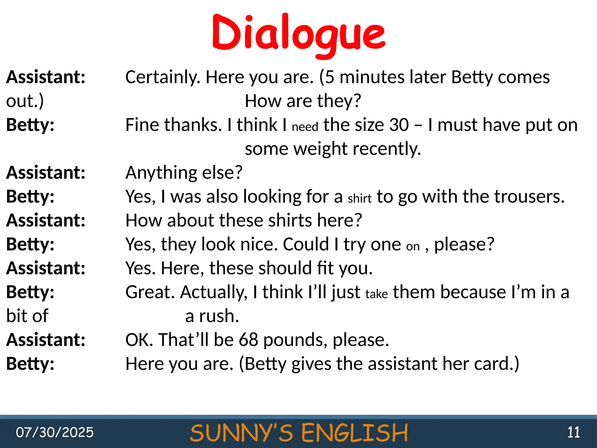 07/30/2025 SUNNY’S ENGLISH 11
Dialogue
Assistant: Certainly. Here you are. (5 minutes later Betty comes
out.) How are they?
Betty: Fine thanks. I think I need the size 30 – I must have put on
some weight recently.
Assistant: Anything else?
Betty: Yes, I was also looking for a shirt to go with the trousers.
Assistant: How about these shirts here?
Betty: Yes, they look nice. Could I try one on , please?
Assistant: Yes. Here, these should fit you.
Betty: Great. Actually, I think I’ll just take them because I’m in a
bit of a rush.
Assistant: OK. That’ll be 68 pounds, please.
Betty: Here you are. (Betty gives the assistant her card.)
 