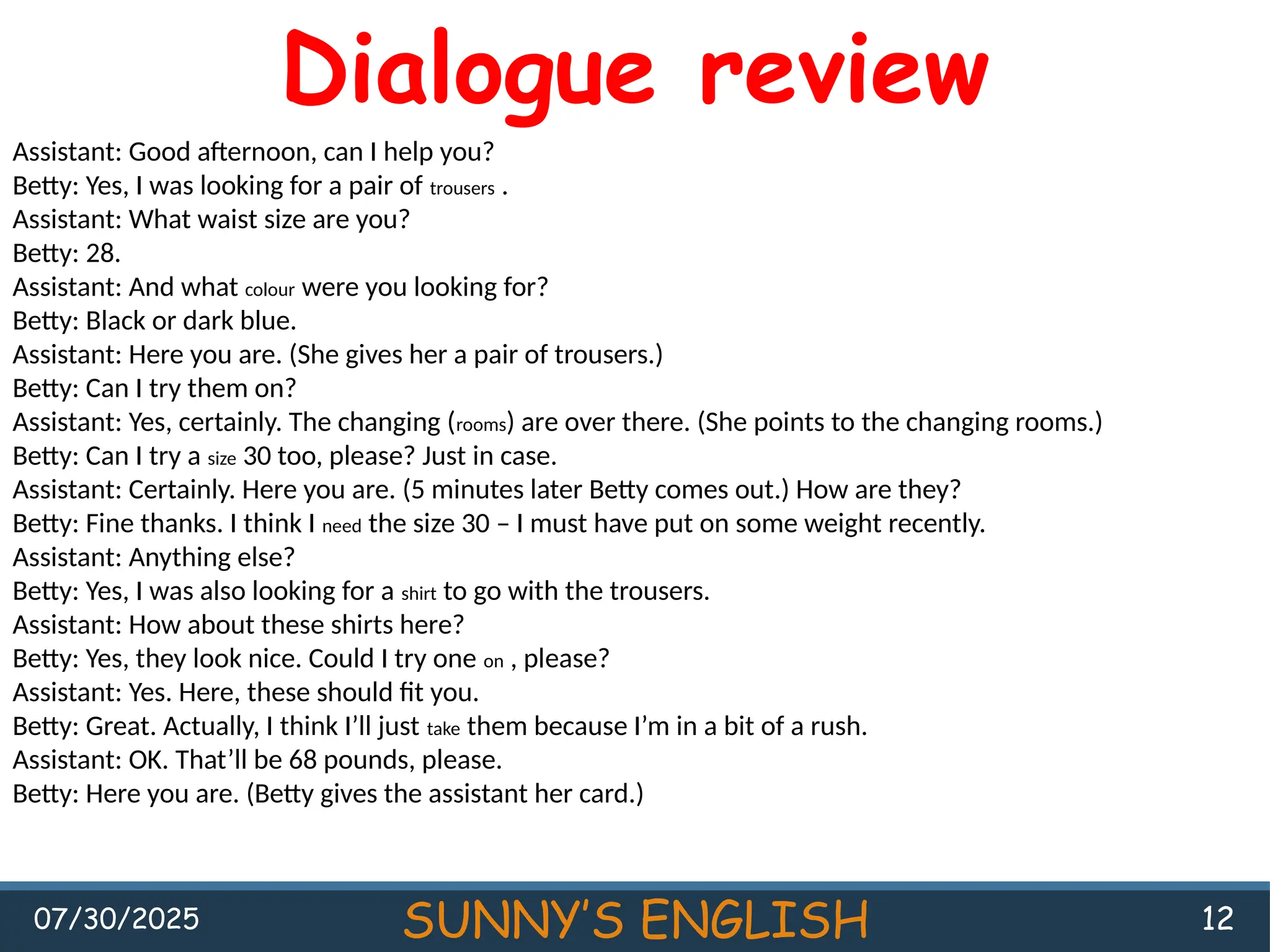 07/30/2025 SUNNY’S ENGLISH 12
Dialogue review
Assistant: Good afternoon, can I help you?
Betty: Yes, I was looking for a pair of trousers .
Assistant: What waist size are you?
Betty: 28.
Assistant: And what colour were you looking for?
Betty: Black or dark blue.
Assistant: Here you are. (She gives her a pair of trousers.)
Betty: Can I try them on?
Assistant: Yes, certainly. The changing (rooms) are over there. (She points to the changing rooms.)
Betty: Can I try a size 30 too, please? Just in case.
Assistant: Certainly. Here you are. (5 minutes later Betty comes out.) How are they?
Betty: Fine thanks. I think I need the size 30 – I must have put on some weight recently.
Assistant: Anything else?
Betty: Yes, I was also looking for a shirt to go with the trousers.
Assistant: How about these shirts here?
Betty: Yes, they look nice. Could I try one on , please?
Assistant: Yes. Here, these should fit you.
Betty: Great. Actually, I think I’ll just take them because I’m in a bit of a rush.
Assistant: OK. That’ll be 68 pounds, please.
Betty: Here you are. (Betty gives the assistant her card.)
 
