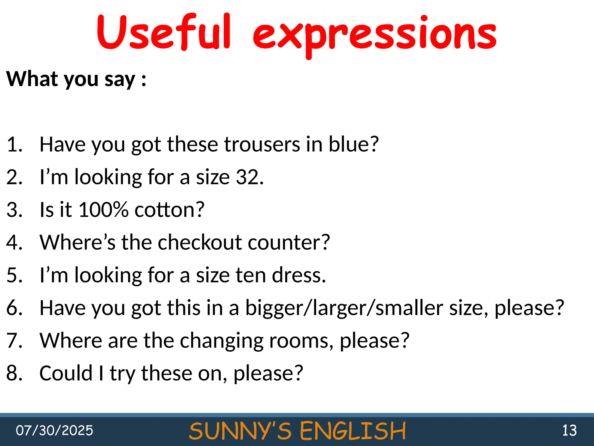 07/30/2025 SUNNY’S ENGLISH 13
Useful expressions
What you say :
1. Have you got these trousers in blue?
2. I’m looking for a size 32.
3. Is it 100% cotton?
4. Where’s the checkout counter?
5. I’m looking for a size ten dress.
6. Have you got this in a bigger/larger/smaller size, please?
7. Where are the changing rooms, please?
8. Could I try these on, please?
 