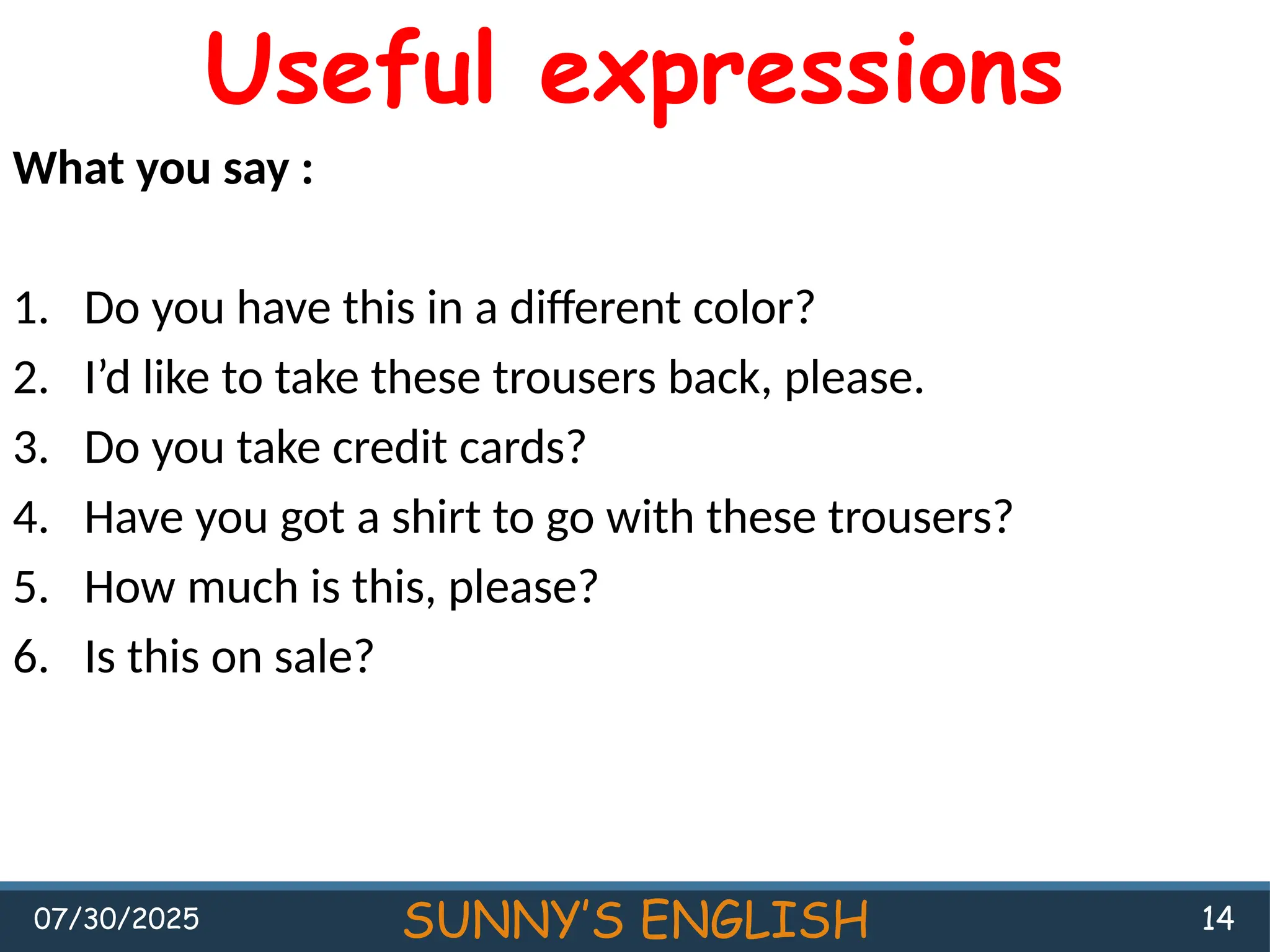 07/30/2025 SUNNY’S ENGLISH 14
Useful expressions
What you say :
1. Do you have this in a different color?
2. I’d like to take these trousers back, please.
3. Do you take credit cards?
4. Have you got a shirt to go with these trousers?
5. How much is this, please?
6. Is this on sale?
 