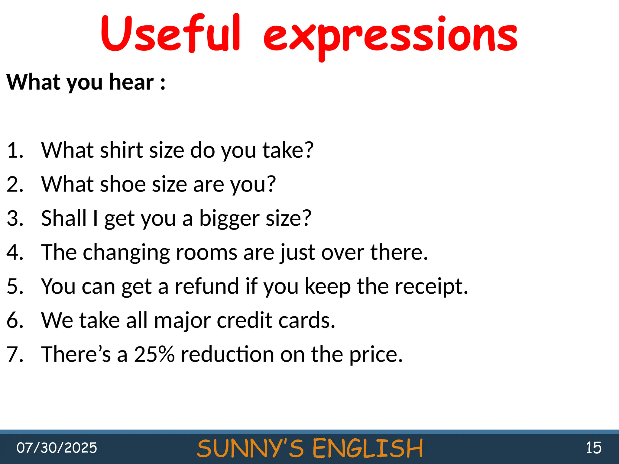 07/30/2025 SUNNY’S ENGLISH 15
Useful expressions
What you hear :
1. What shirt size do you take?
2. What shoe size are you?
3. Shall I get you a bigger size?
4. The changing rooms are just over there.
5. You can get a refund if you keep the receipt.
6. We take all major credit cards.
7. There’s a 25% reduction on the price.
 
