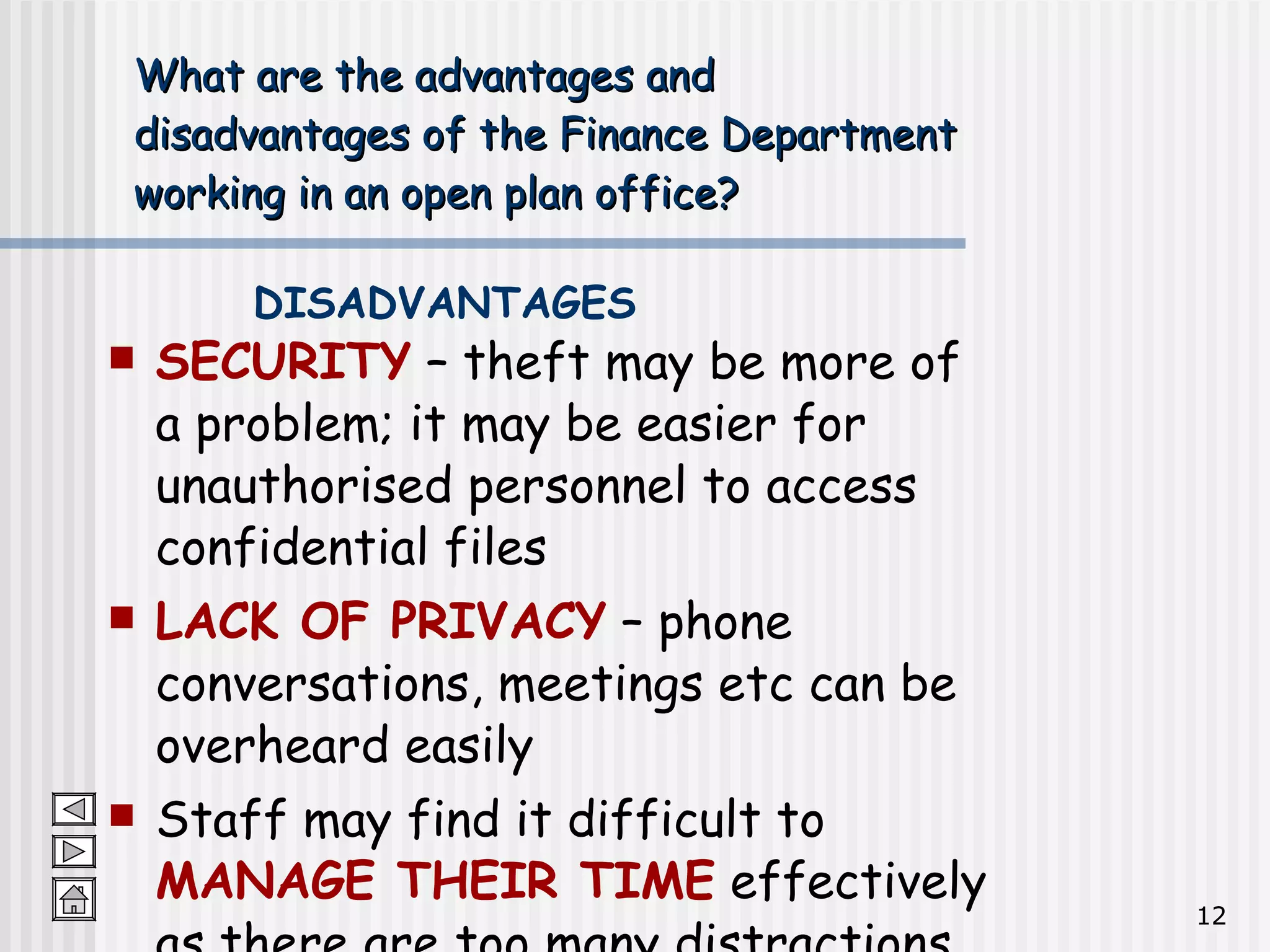 What are the advantages and  disadvantages of the Finance Department  working in an open plan office? SECURITY  – theft may be more of a problem; it may be easier for unauthorised personnel to access confidential files LACK OF PRIVACY  – phone conversations, meetings etc can be overheard easily Staff may find it difficult to  MANAGE THEIR TIME  effectively as there are too many distractions DISADVANTAGES 