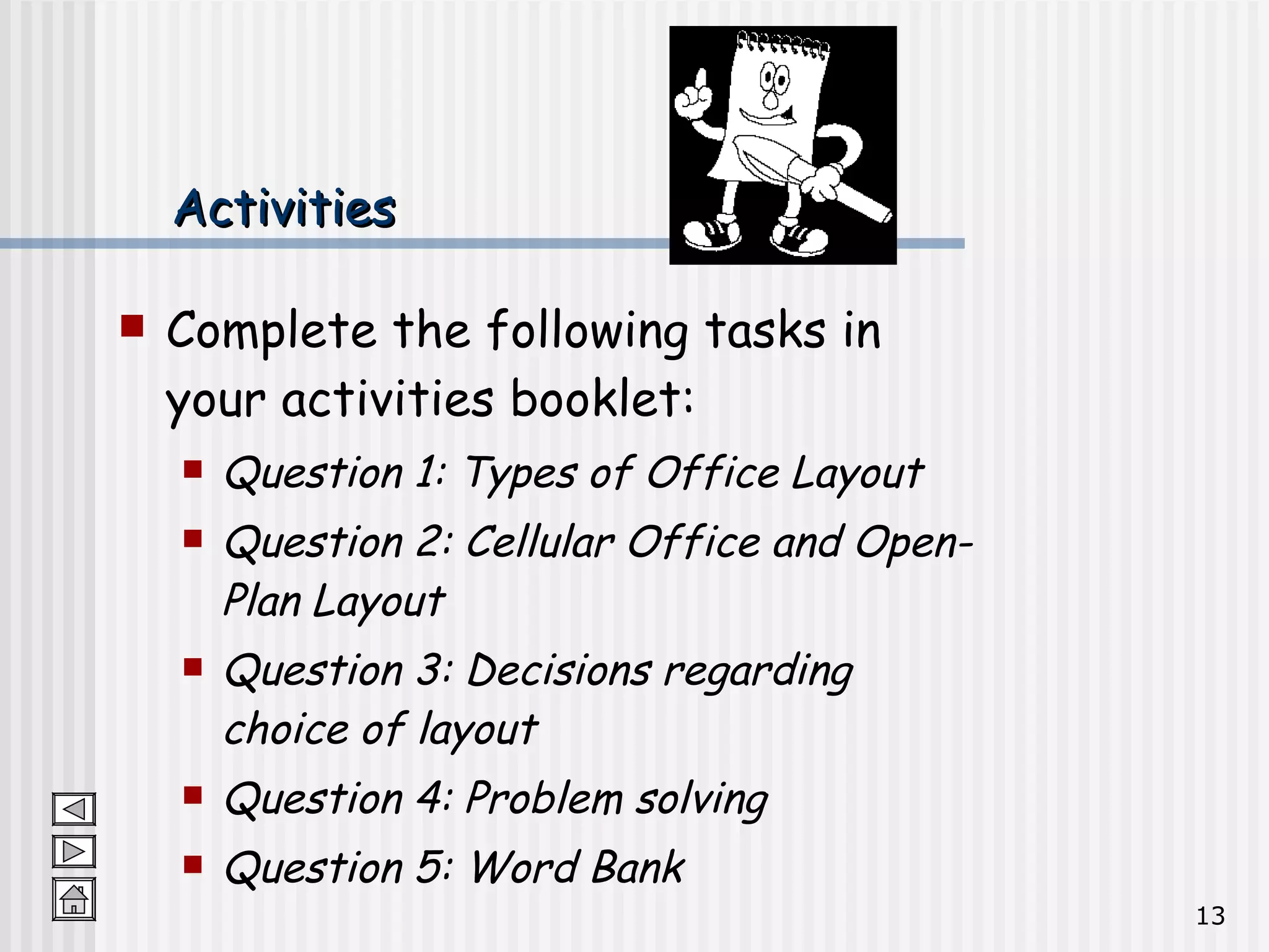 Activities Complete the following tasks in your activities booklet: Question 1: Types of Office Layout Question 2: Cellular Office and Open-Plan Layout Question 3: Decisions regarding choice of layout Question 4: Problem solving Question 5: Word Bank 