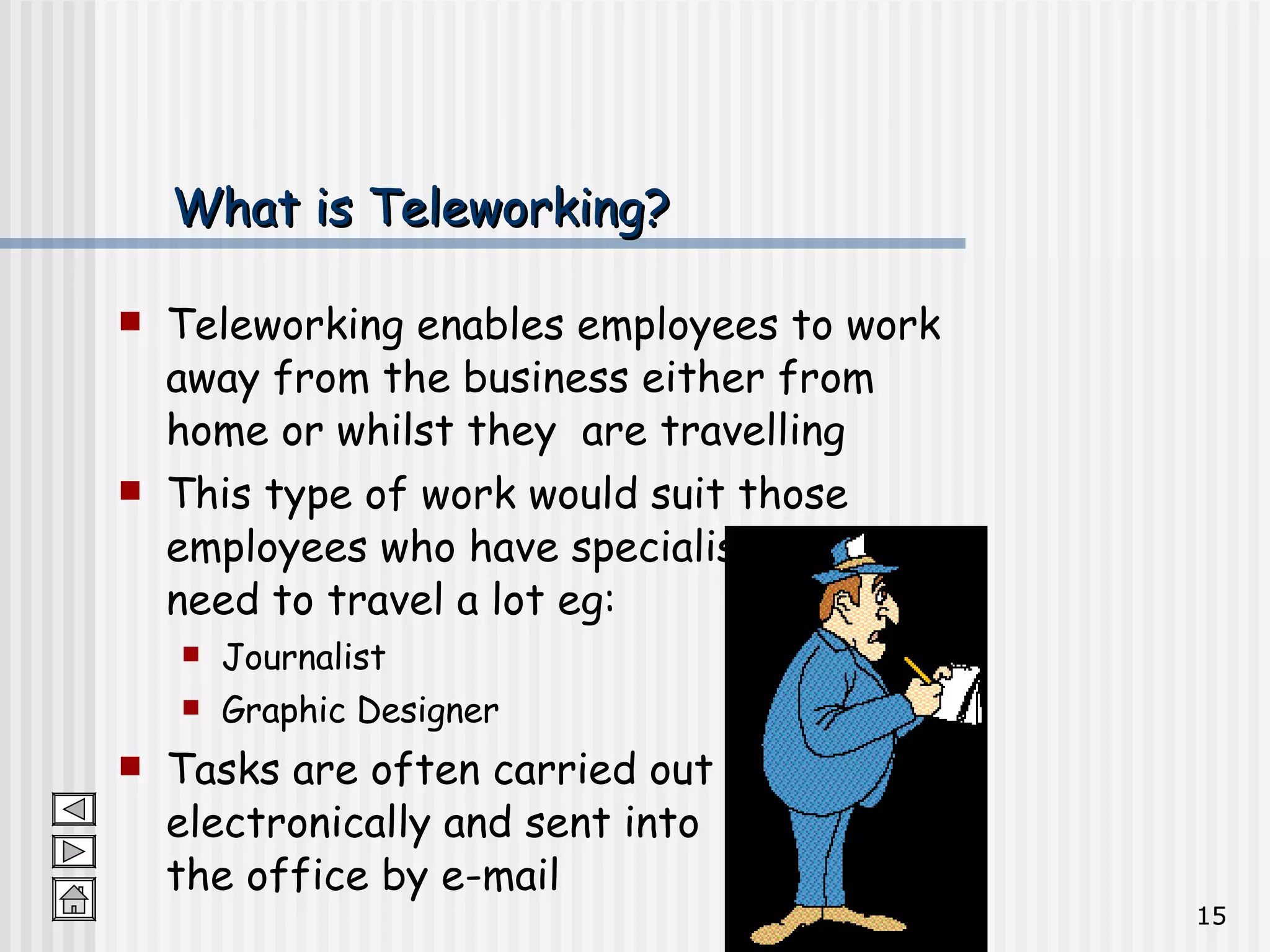 What is Teleworking? Teleworking enables employees to work away from the business either from home or whilst they  are travelling This type of work would suit those employees who have specialist skills and need to travel a lot eg:  Journalist Graphic Designer Tasks are often carried out electronically and sent into  the office by e-mail 