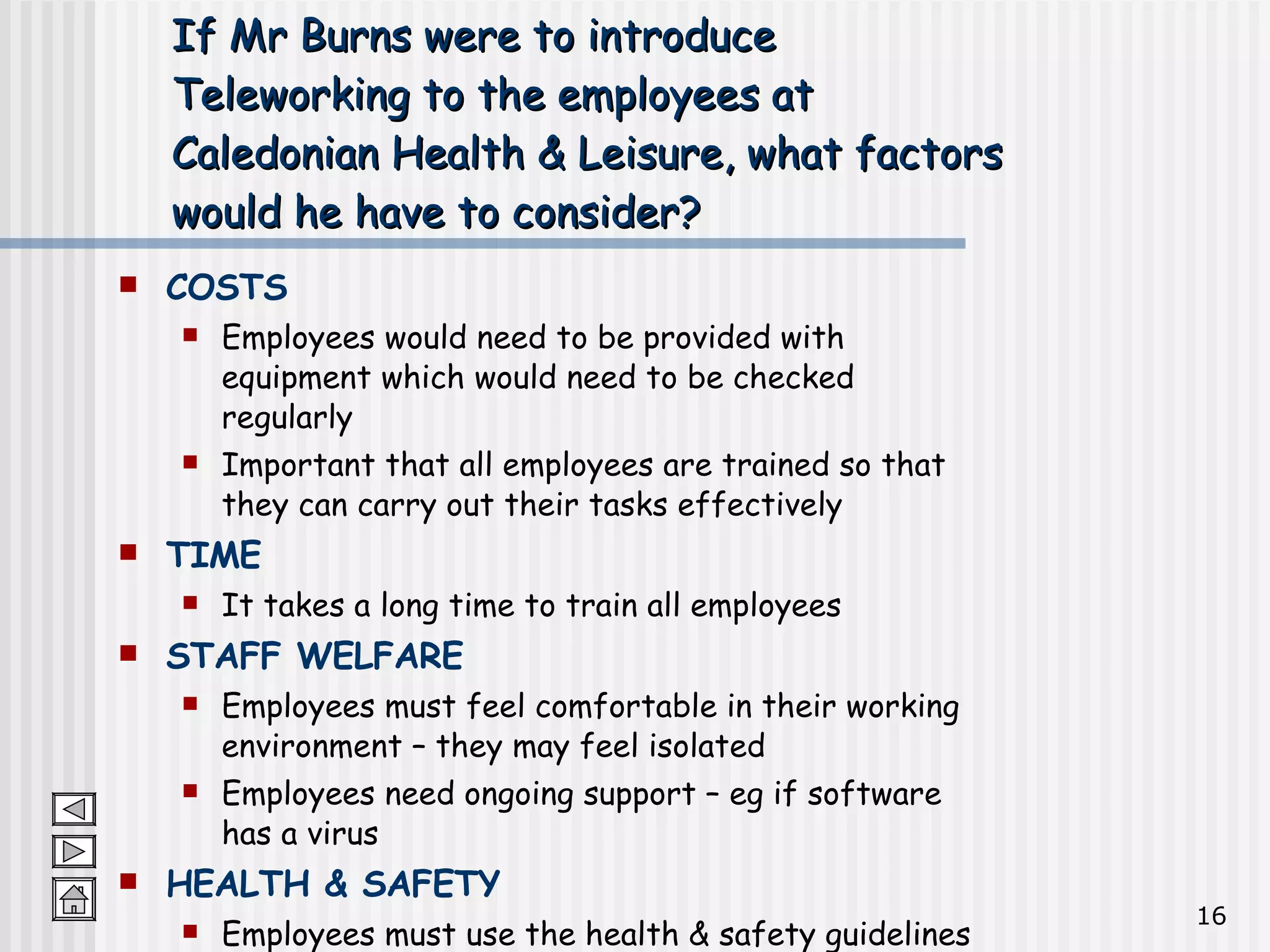 If Mr Burns were to introduce Teleworking to the employees at Caledonian Health & Leisure, what factors would he have to consider? COSTS Employees would need to be provided with equipment which would need to be checked regularly Important that all employees are trained so that they can carry out their tasks effectively TIME It takes a long time to train all employees STAFF WELFARE Employees must feel comfortable in their working environment – they may feel isolated Employees need ongoing support – eg if software has a virus HEALTH & SAFETY Employees must use the health & safety guidelines when using ICT equipment wherever they work 
