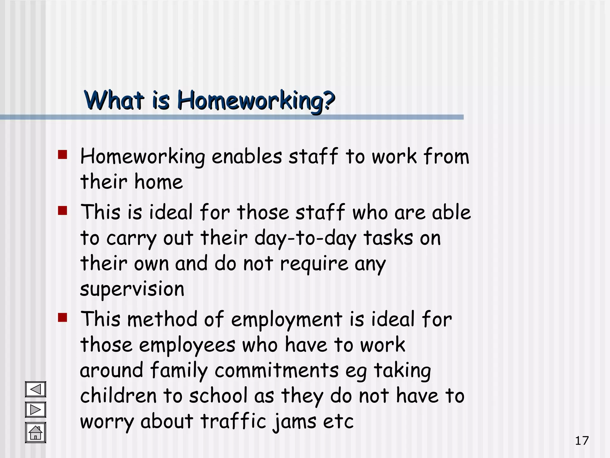What is Homeworking? Homeworking enables staff to work from their home This is ideal for those staff who are able to carry out their day-to-day tasks on their own and do not require any supervision This method of employment is ideal for those employees who have to work around family commitments eg taking children to school as they do not have to worry about traffic jams etc 