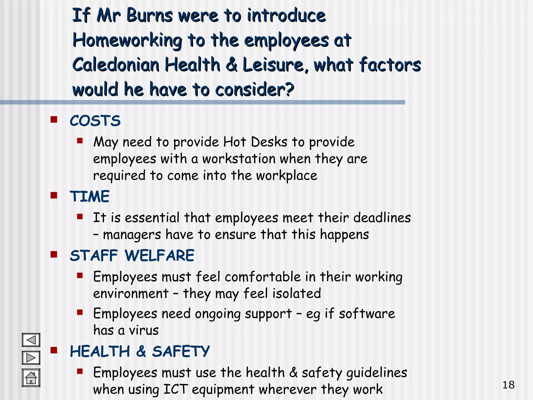 If Mr Burns were to introduce Homeworking to the employees at Caledonian Health & Leisure, what factors would he have to consider? COSTS May need to provide Hot Desks to provide employees with a workstation when they are required to come into the workplace TIME It is essential that employees meet their deadlines – managers have to ensure that this happens STAFF WELFARE Employees must feel comfortable in their working environment – they may feel isolated Employees need ongoing support – eg if software has a virus HEALTH & SAFETY Employees must use the health & safety guidelines when using ICT equipment wherever they work 