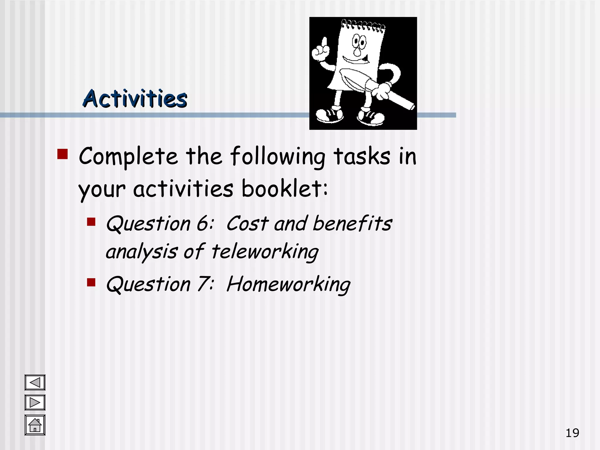 Activities Complete the following tasks in your activities booklet: Question 6:  Cost and benefits analysis of teleworking Question 7:  Homeworking 