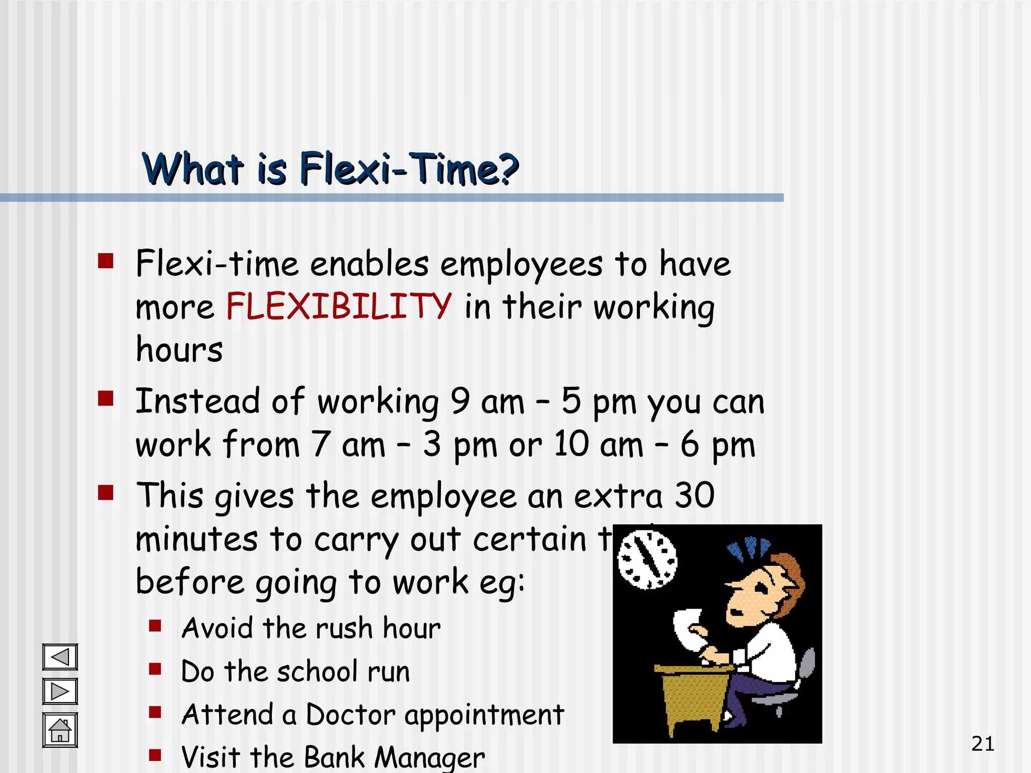 What is Flexi-Time? Flexi-time enables employees to have more  FLEXIBILITY  in their working hours Instead of working 9 am – 5 pm you can work from 7 am – 3 pm or 10 am – 6 pm This gives the employee an extra 30 minutes to carry out certain tasks before going to work eg: Avoid the rush hour  Do the school run Attend a Doctor appointment Visit the Bank Manager  