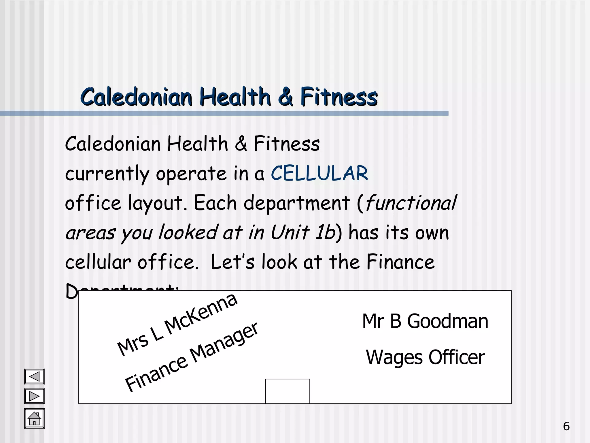 Caledonian Health & Fitness Caledonian Health & Fitness  currently operate in a  CELLULAR   office layout. Each department ( functional  areas you looked at in Unit 1b ) has its own  cellular office.  Let’s look at the Finance  Department: Mrs L McKenna Finance Manager Mr B Goodman Wages Officer 
