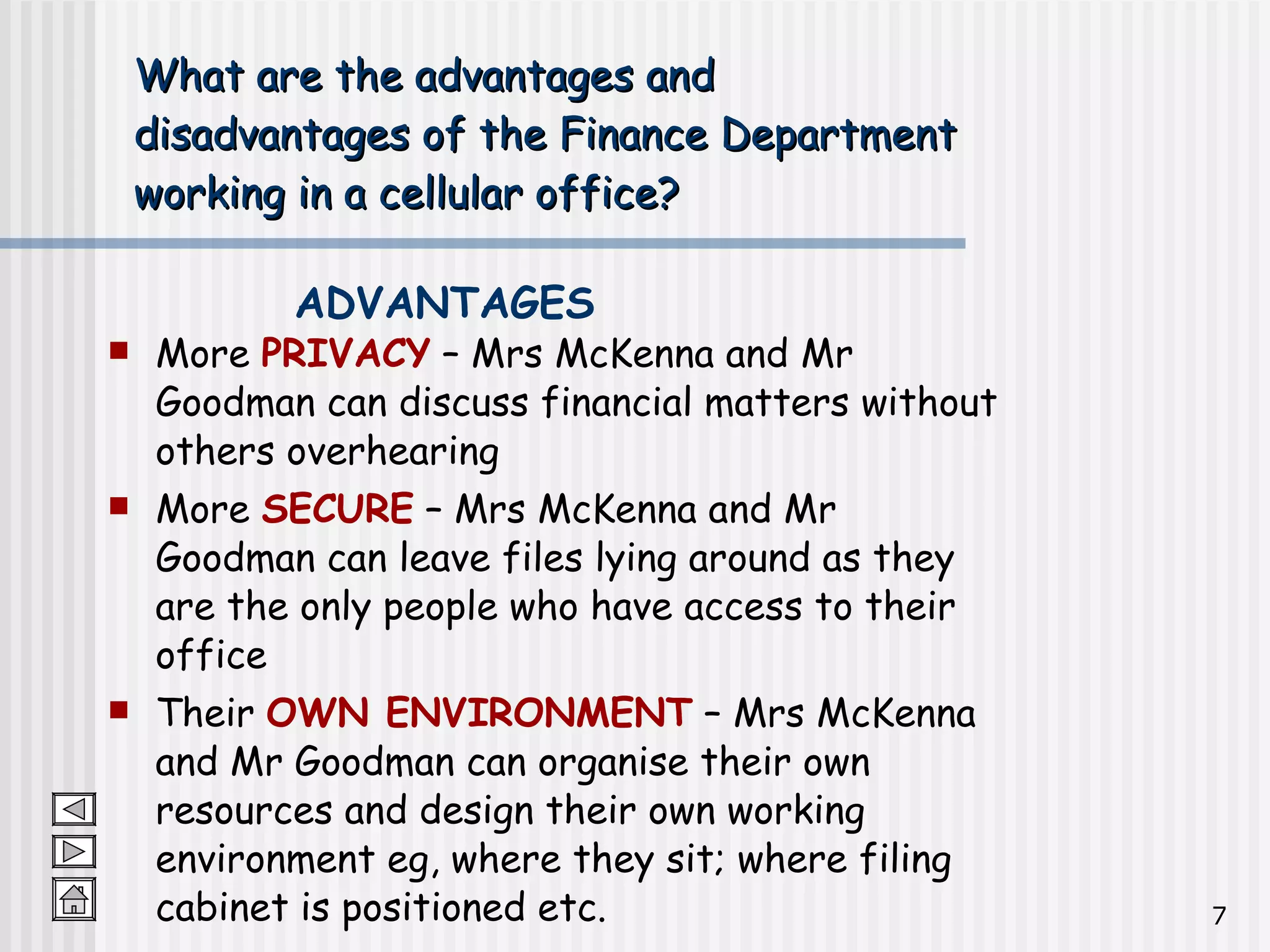 What are the advantages and  disadvantages of the Finance Department  working in a cellular office? More  PRIVACY  – Mrs McKenna and Mr Goodman can discuss financial matters without others overhearing More  SECURE  – Mrs McKenna and Mr Goodman can leave files lying around as they are the only people who have access to their office Their  OWN ENVIRONMENT  – Mrs McKenna and Mr Goodman can organise their own resources and design their own working environment eg, where they sit; where filing cabinet is positioned etc. ADVANTAGES 