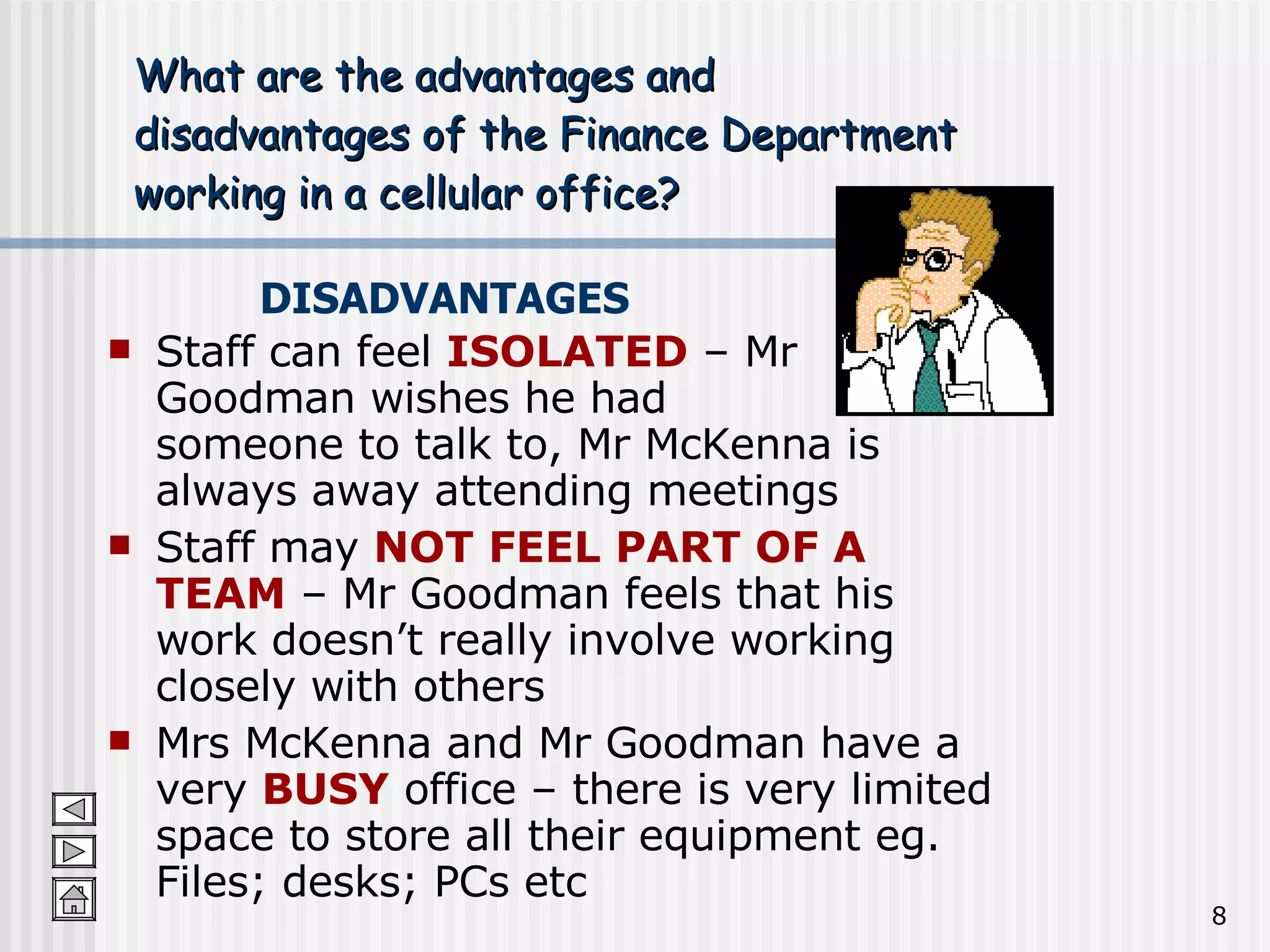 What are the advantages and  disadvantages of the Finance Department  working in a cellular office? Staff can feel  ISOLATED  – Mr Goodman wishes he had  someone to talk to, Mr McKenna is always away attending meetings Staff may  NOT FEEL PART OF A TEAM  – Mr Goodman feels that his work doesn’t really involve working closely with others Mrs McKenna and Mr Goodman have a very  BUSY  office – there is very limited space to store all their equipment eg. Files; desks; PCs etc DISADVANTAGES 