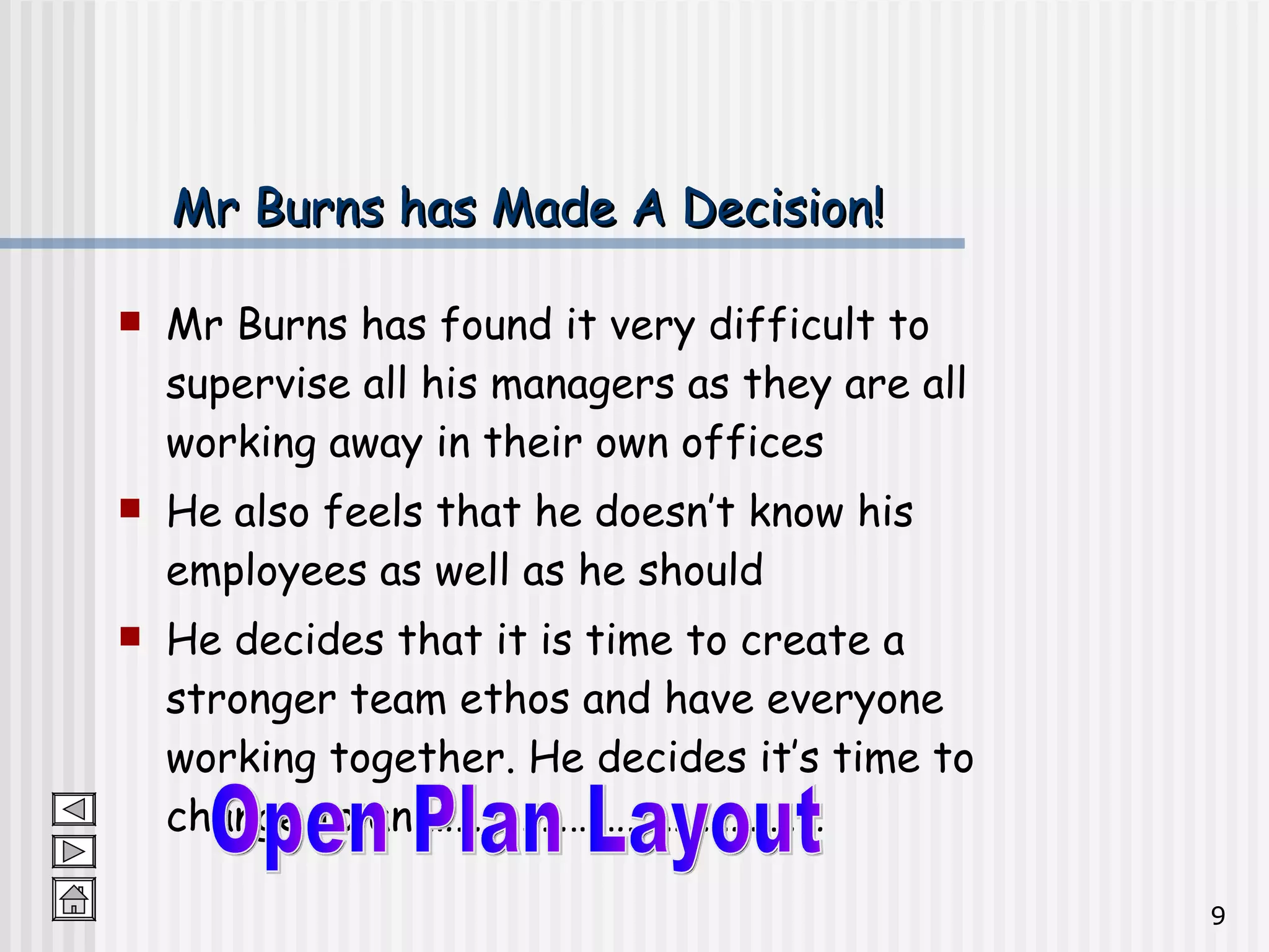 Mr Burns has Made A Decision! Mr Burns has found it very difficult to supervise all his managers as they are all working away in their own offices He also feels that he doesn’t know his employees as well as he should He decides that it is time to create a stronger team ethos and have everyone working together. He decides it’s time to change to an …………………………………… Open Plan Layout 