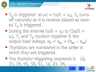61
• T2 is triggered at t = (/2 + ), T6 turns
off naturally as it is reverse biased as soon
as T2 is triggered.
• During the interval (/2 + ) to (5/6 +
), T1 and T2 conduct together & the
output load voltage vO = vac = (van – vcn)
• Thyristors are numbered in the order in
which they are triggered.
• The thyristor triggering sequence is 12,
23, 34, 45, 56, 61, 12, 23, 34, ………
 