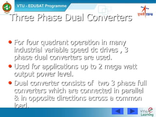 72
Three Phase Dual Converters
• For four quadrant operation in many
industrial variable speed dc drives , 3
phase dual converters are used.
• Used for applications up to 2 mega watt
output power level.
• Dual converter consists of two 3 phase full
converters which are connected in parallel
& in opposite directions across a common
load.
 