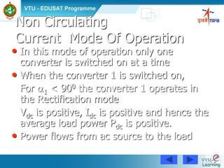 84
Non Circulating
Current Mode Of Operation
• In this mode of operation only one
converter is switched on at a time
• When the converter 1 is switched on,
For 1 < 900 the converter 1 operates in
the Rectification mode
Vdc is positive, Idc is positive and hence the
average load power Pdc is positive.
• Power flows from ac source to the load
 