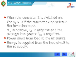 87
• When the converter 2 is switched on,
For 2 > 900 the converter 2 operates in
the Inversion mode
Vdc is positive, Idc is negative and the
average load power Pdc is negative.
• Power flows from load to the ac source.
• Energy is supplied from the load circuit to
the ac supply.
 