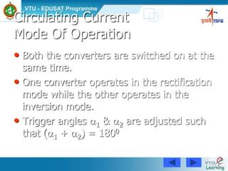 88
Circulating Current
Mode Of Operation
• Both the converters are switched on at the
same time.
• One converter operates in the rectification
mode while the other operates in the
inversion mode.
• Trigger angles 1 & 2 are adjusted such
that (1 + 2) = 1800
 