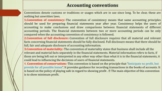 Accounting conventions
Conventions denote customs or traditions or usages which are in use since long. To be clear, these are
nothing but unwritten laws.
1.Convention of consistency:-The convention of consistency means that same accounting principles
should be used for preparing financial statements year after year. Consistency helps the users of
accounting to make conclusions and draw comparisons between financial statements of different
accounting periods. The financial statements between two or more accounting periods can be only
compared when the accounting convention of consistency is followed.
2.Convention of full disclosure:-Convention of full disclosure requires that all material and relevant
facts concerning financial statements should be fully disclosed. Full disclosure means that there should be
full, fair and adequate disclosure of accounting information.
3.Convention of materiality:-The convention of materiality states that business shall include all the
relevant and material facts separately in the financial statements. Material information refers to facts, if
those are being left out or interpreted in any other way other than what it is in the financial statements, it
could lead to influencing the decisions of users of financial statements.
4. Convention of conservatism:-This convention is based on the principle that “Anticipate no profit, but
provide for all possible losses”. It provides guidance for recording transactions in the books of accounts. It
is based on the policy of playing safe in regard to showing profit . The main objective of this convention
is to show minimum profit.
 
