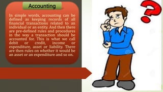In simple words, accounting can be
defined as keeping records of all
financial transactions related to an
individual or an entity. And then there
are pre-defined rules and procedures
in the way a transaction should be
accounted for. This is what we call
debit or credit, income or
expenditure, asset or liability. There
are then rules on whether it would be
an asset or an expenditure and so on.
Accounting
 
