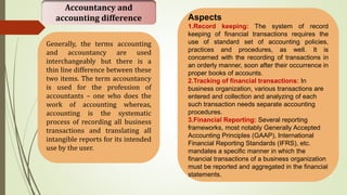 Accountancy and
accounting difference
Generally, the terms accounting
and accountancy are used
interchangeably but there is a
thin line difference between these
two items. The term accountancy
is used for the profession of
accountants – one who does the
work of accounting whereas,
accounting is the systematic
process of recording all business
transactions and translating all
intangible reports for its intended
use by the user.
Aspects
1.Record keeping: The system of record
keeping of financial transactions requires the
use of standard set of accounting policies,
practices and procedures, as well. It is
concerned with the recording of transactions in
an orderly manner, soon after their occurrence in
proper books of accounts.
2.Tracking of financial transactions: In
business organization, various transactions are
entered and collection and analyzing of each
such transaction needs separate accounting
procedures.
3.Financial Reporting: Several reporting
frameworks, most notably Generally Accepted
Accounting Principles (GAAP), International
Financial Reporting Standards (IFRS), etc.
mandates a specific manner in which the
financial transactions of a business organization
must be reported and aggregated in the financial
statements.
 