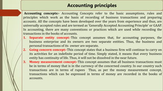 Accounting principles
Accounting concepts:- Accounting Concepts refer to the basic assumptions, rules and
principles which work as the basis of recording of business transactions and preparing
accounts. All the concepts have been developed over the years from experience and thus, are
universally accepted rules and are termed as ‘Generally Accepted Accounting Principle’ or GAAP.
In accounting, there are many conventions or practices which are used while recording the
transactions in the books of accounts.
1. Separate entity concept:-This concept assumes that, for accounting purposes, the
business enterprise and its owners are two separate entities. Thus, the business and
personal transactions of its owner are separate.
2. Going concern concept:-This concept states that a business firm will continue to carry on
its activities for an indefinite period of time. Simply stated, it means that every business
entity has continuity of life. Thus, it will not be dissolved in the near future.
3. Money measurement concept:-This concept assumes that all business transactions must
be in terms of money that is in the currency of the concerned country. In our country such
transactions are in terms of rupees Thus, as per the money measurement concept,
transactions which can be expressed in terms of money are recorded in the books of
accounts.
 