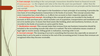 4. Cost concept:-According to the cost principle, transactions should be listed on financial records
at historical cost – i.e. the original cash value at the time the asset was purchased – rather than the
current market value. The cost principle is also known as the historical cost principle and the historical
cost concept.
5.Dual aspect concept:- Dual aspect is the foundation or basic principle of accounting. It provides the
very basis of recording business transactions in the books of accounts. This concept assumes that
every transaction has a dual effect, i.e. it affects two accounts in their respective opposite sides.
6. Accounting period concept:-According to this concept all assets are recorded in the books of
accounts at their purchase price, which includes cost of acquisition, transportation and installation and
not at its market price. It means that fixed assets like building, plant and machinery, furniture, etc are
recorded in the books of accounts at a price paid for them.
7. Realization concept:-This concept states that revenue from any business transaction should be
included in the accounting records only when it is realised. The term realisation means creation of
legal right to receive money. Selling goods is realisation, receiving order is not.
8. Accrual concept:-The meaning of accrual is something that becomes due especially an amount of
money that is yet to be paid or received at the end of the accounting period. It means that revenues are
recognised when they become receivable.
 
