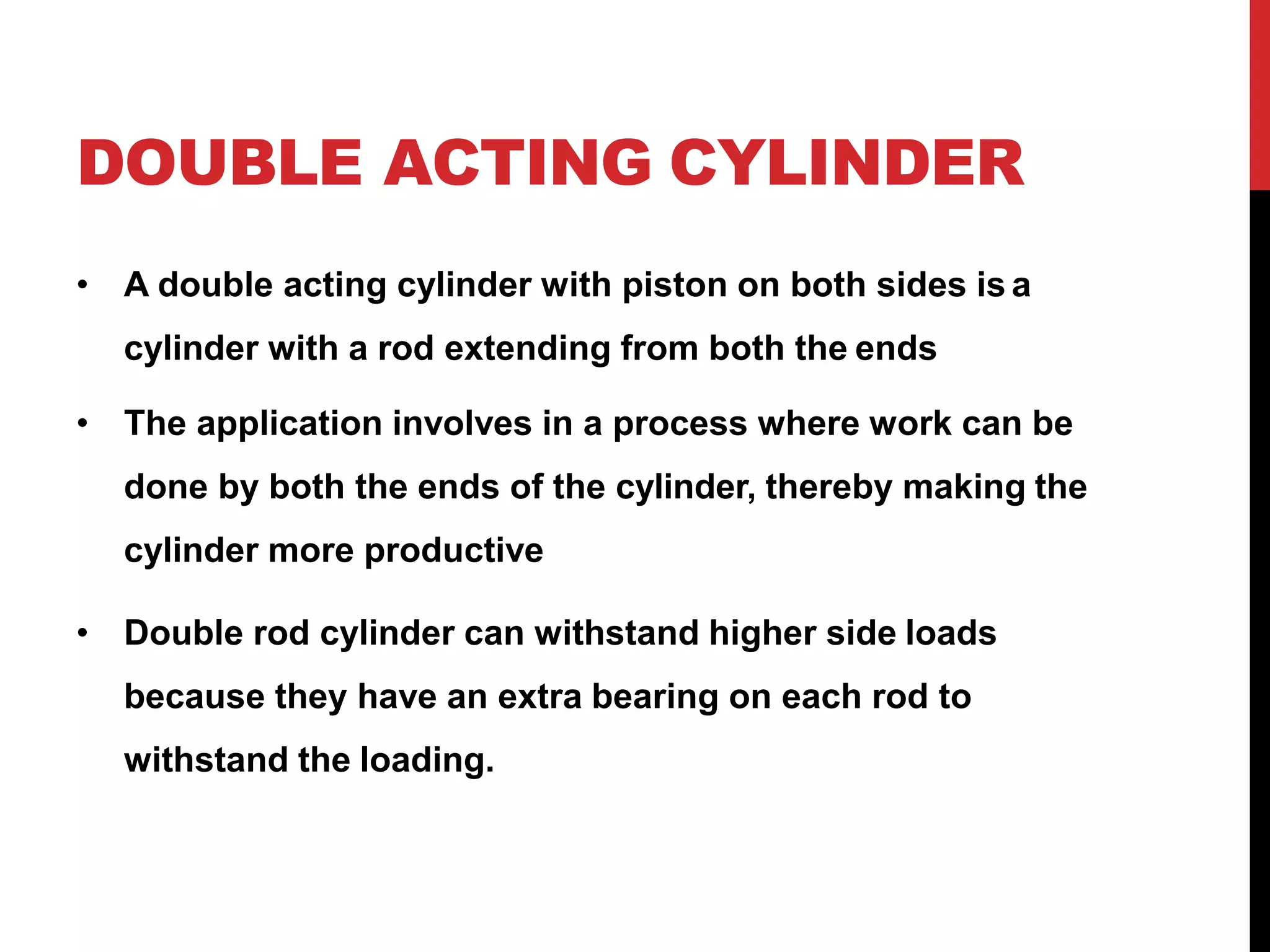 DOUBLE ACTING CYLINDER
• A double acting cylinder with piston on both sides is a
cylinder with a rod extending from both the ends
• The application involves in a process where work can be
done by both the ends of the cylinder, thereby making the
cylinder more productive
• Double rod cylinder can withstand higher side loads
because they have an extra bearing on each rod to
withstand the loading.
 