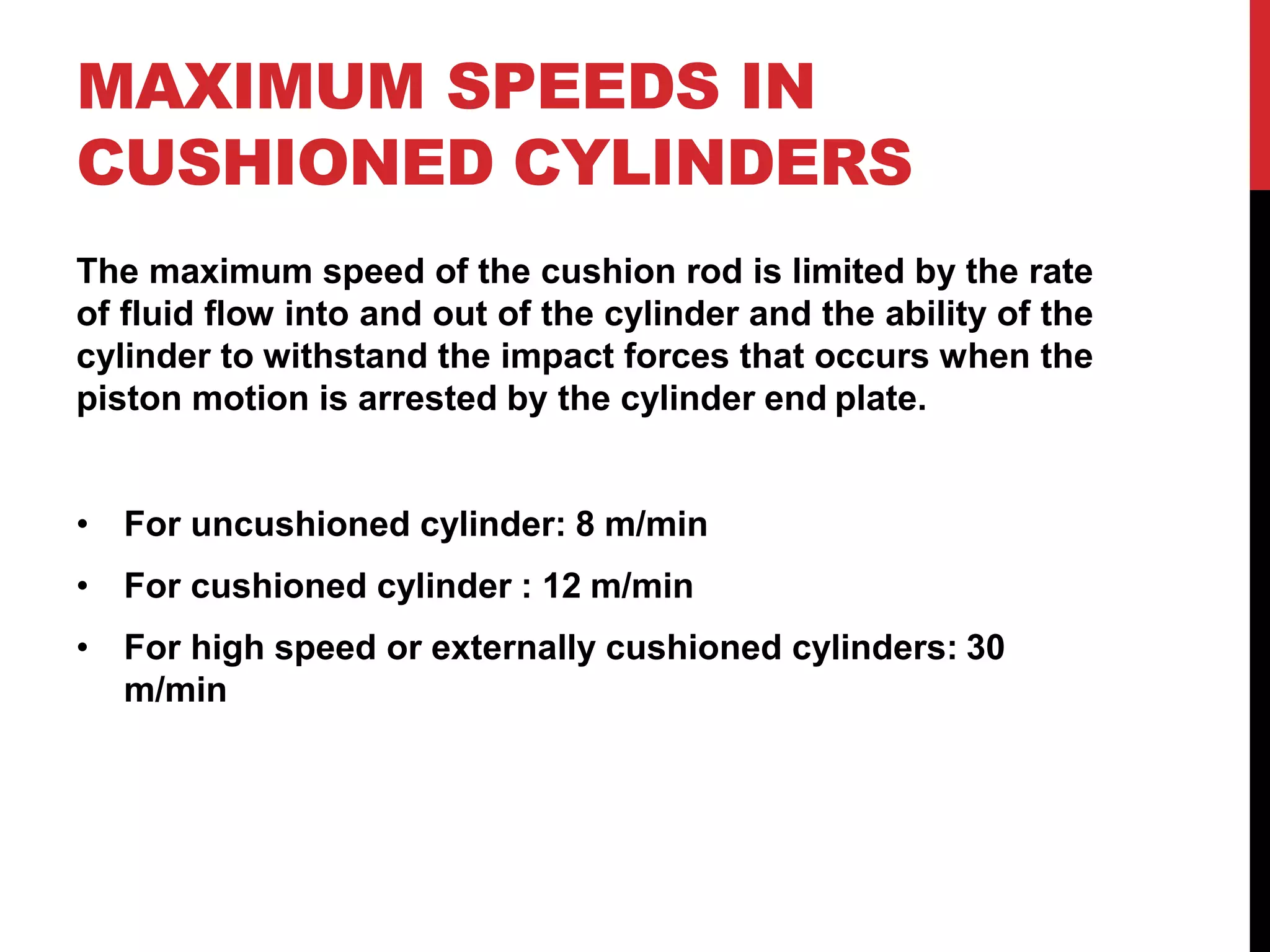 MAXIMUM SPEEDS IN
CUSHIONED CYLINDERS
The maximum speed of the cushion rod is limited by the rate
of fluid flow into and out of the cylinder and the ability of the
cylinder to withstand the impact forces that occurs when the
piston motion is arrested by the cylinder end plate.
• For uncushioned cylinder: 8 m/min
• For cushioned cylinder : 12 m/min
• For high speed or externally cushioned cylinders: 30
m/min
 