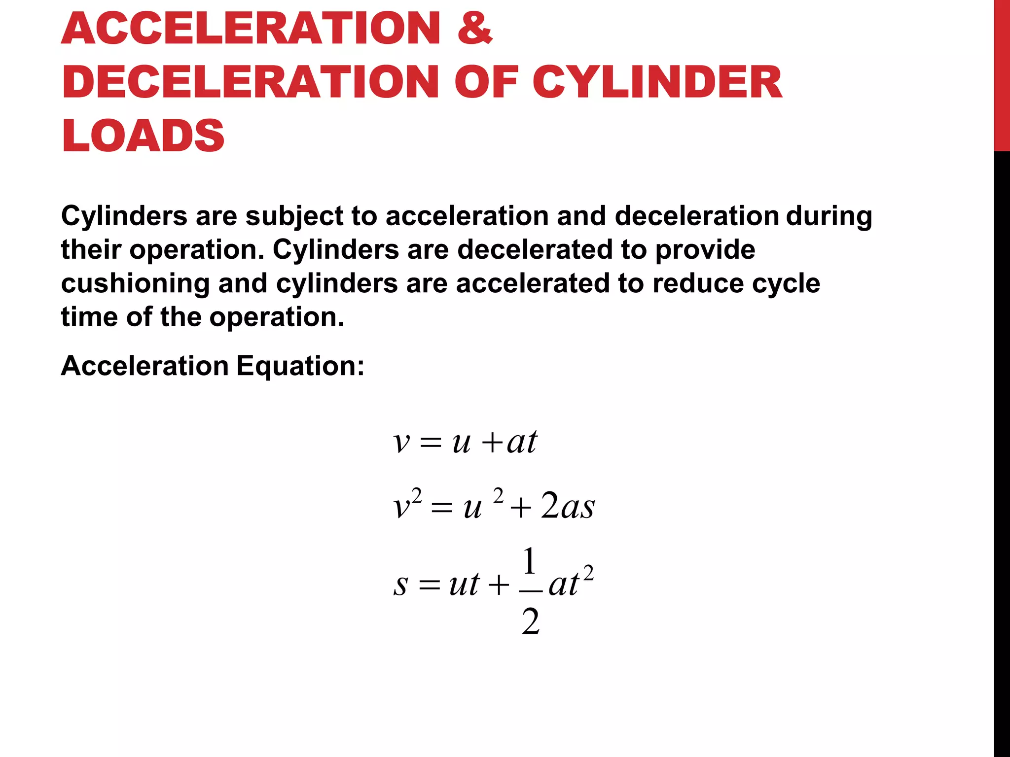ACCELERATION &
DECELERATION OF CYLINDER
LOADS
Cylinders are subject to acceleration and deceleration during
their operation. Cylinders are decelerated to provide
cushioning and cylinders are accelerated to reduce cycle
time of the operation.
Acceleration Equation:
v  u at
v2
 u 2
 2as
s  ut 
1
at2
2
 