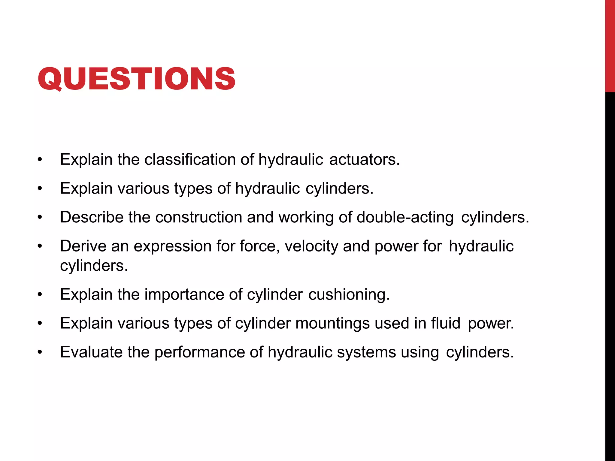 QUESTIONS
• Explain the classification of hydraulic actuators.
• Explain various types of hydraulic cylinders.
• Describe the construction and working of double-acting cylinders.
• Derive an expression for force, velocity and power for hydraulic
cylinders.
• Explain the importance of cylinder cushioning.
• Explain various types of cylinder mountings used in fluid power.
• Evaluate the performance of hydraulic systems using cylinders.
 