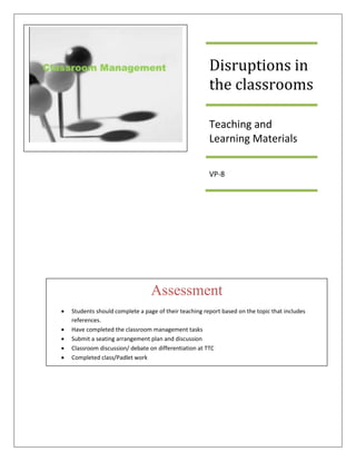 Disruptions in
the classrooms
Teaching and
Learning Materials
VP-8
Assessment
• Students should complete a page of their teaching report based on the topic that includes
references.
• Have completed the classroom management tasks
• Submit a seating arrangement plan and discussion
• Classroom discussion/ debate on differentiation at TTC
• Completed class/Padlet work
 