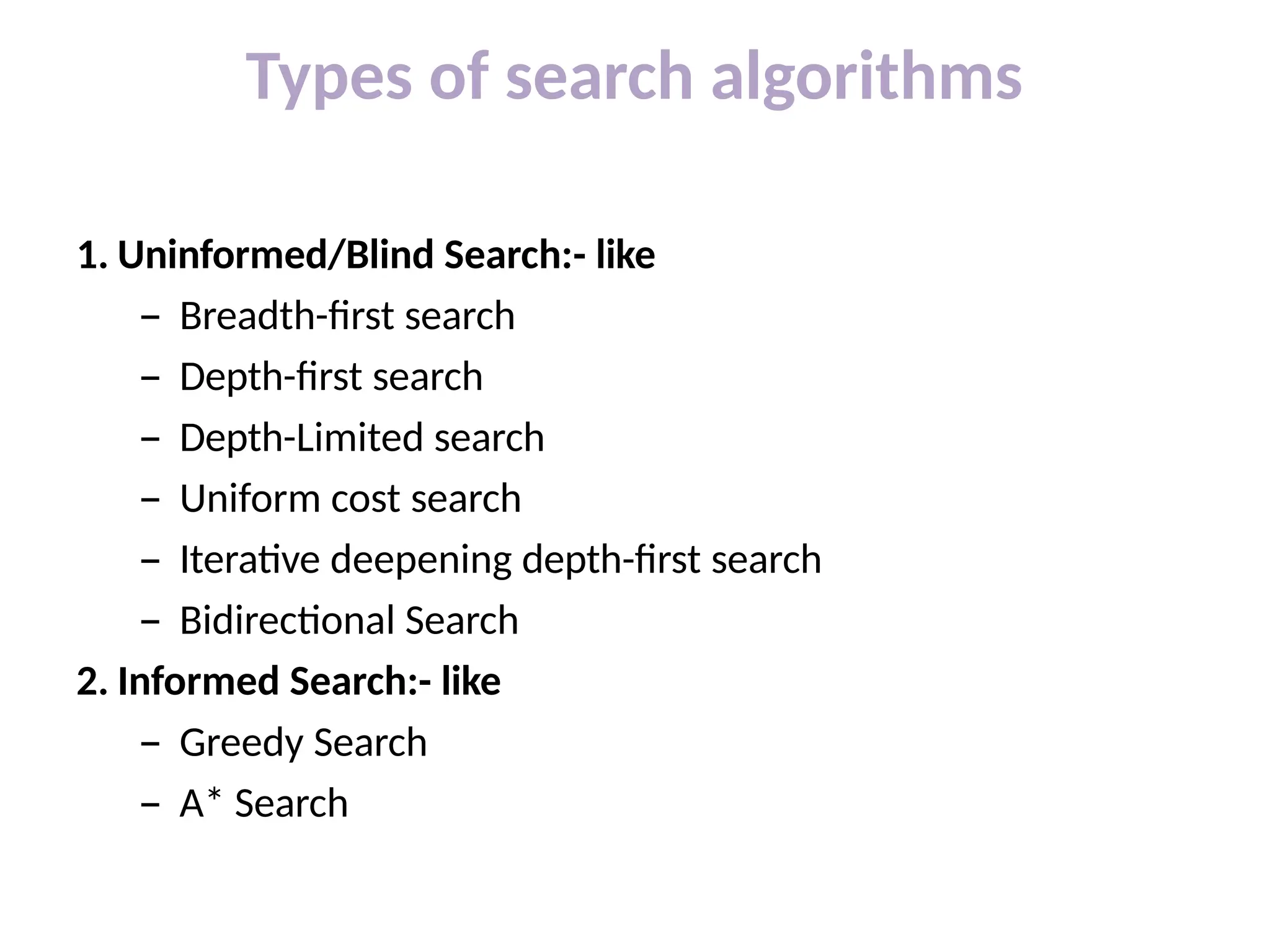 Types of search algorithms
1. Uninformed/Blind Search:- like
– Breadth-first search
– Depth-first search
– Depth-Limited search
– Uniform cost search
– Iterative deepening depth-first search
– Bidirectional Search
2. Informed Search:- like
– Greedy Search
– A* Search
 