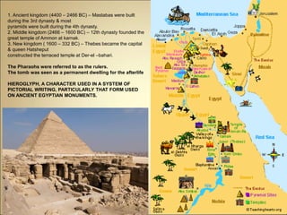 1. Ancient kingdom (4400 – 2466 BC) – Mastabas were built
during the 3rd dynasty & most
pyramids were built during the 4th dynasty.
2. Middle kingdom (2466 – 1600 BC) – 12th dynasty founded the
great temple of Ammon at karnak.
3. New kingdom ( 1600 – 332 BC) – Thebes became the capital
& queen Hatsheput
constructed the terraced temple at Der-el –bahari.
The Pharaohs were referred to as the rulers.
The tomb was seen as a permanent dwelling for the afterlife
HIEROGLYPH, A CHARACTER USED IN A SYSTEM OF
PICTORIAL WRITING, PARTICULARLY THAT FORM USED
ON ANCIENT EGYPTIAN MONUMENTS.
 