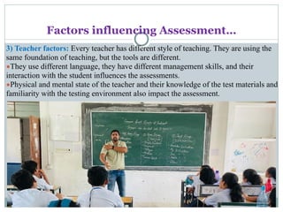 Factors influencing Assessment…
3) Teacher factors: Every teacher has different style of teaching. They are using the
same foundation of teaching, but the tools are different.
●They use different language, they have different management skills, and their
interaction with the student influences the assessments.
●Physical and mental state of the teacher and their knowledge of the test materials and
familiarity with the testing environment also impact the assessment.
 