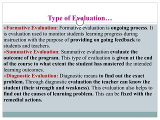 Type of Evaluation…
●Formative Evaluation: Formative evaluation is ongoing process. It
is evaluation used to monitor students learning progress during
instruction with the purpose of providing on going feedback to
students and teachers.
●Summative Evaluation: Summative evaluation evaluate the
outcome of the program. This type of evaluation is given at the end
of the course to what extent the student has mastered the intended
learning outcomes.
●Diagnostic Evaluation: Diagnostic means to find out the exact
problem. Through diagnostic evaluation the teacher can know the
student (their strength and weakness). This evaluation also helps to
find out the causes of learning problem. This can be fixed with the
remedial actions.
 
