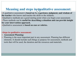 Meaning and steps in qualitative assessment:
●A qualitative assessment is based on the experience, judgment, and wisdom of
the teacher who knows and teaches the skills to the students.
●Qualitative methods are a good starting point when you begin your assessment.
●These methods can be useful for describing a situation and can provide insight
for your intervention approach.
●Qualitative assessment is based on cues or rubrics.
●Steps in qualitative assessment:
● Assessment Planning:
● Planning is the most important part in any assessment. Planning has different
elements. It should include such things as purpose for assessment, methods and
tools that will be used, the duration and the resources and materials.
 
