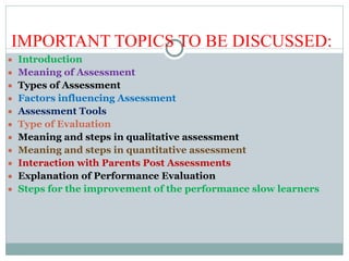 IMPORTANT TOPICS TO BE DISCUSSED:
● Introduction
● Meaning of Assessment
● Types of Assessment
● Factors influencing Assessment
● Assessment Tools
● Type of Evaluation
● Meaning and steps in qualitative assessment
● Meaning and steps in quantitative assessment
● Interaction with Parents Post Assessments
● Explanation of Performance Evaluation
● Steps for the improvement of the performance slow learners
 