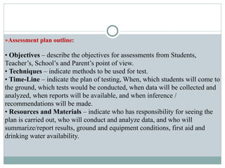 ●Assessment plan outline:
• Objectives – describe the objectives for assessments from Students,
Teacher’s, School’s and Parent’s point of view.
• Techniques – indicate methods to be used for test.
• Time-Line – indicate the plan of testing, When, which students will come to
the ground, which tests would be conducted, when data will be collected and
analyzed, when reports will be available, and when inference /
recommendations will be made.
• Resources and Materials – indicate who has responsibility for seeing the
plan is carried out, who will conduct and analyze data, and who will
summarize/report results, ground and equipment conditions, first aid and
drinking water availability.
 