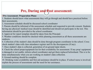 Pre, During and Post assessment:
●Pre-Assessment: Preparation Phase
1. Students should know what assessments they will go through and should have practiced before
their assessments.
2. Assessment schedule should be discussed school coordinator
3. Parents should be informed of the assessment schedule and requested to provide consent. Students
having any physical/ medical issue should be identified and should not participate in the test. This
information should be provided to the school coordinator.
4. Approval for report template should be taken from the Principal.
5. Weather conditions should be checked while planning assessment as all these assessments are
outdoors.
6. Collection of the student’s data should be done through program coordinator in the school. Cross
check student’s data with class attendance register and fix the discrepancies (if any).
7. Once student’s data is collected, generation of on-ground input sheets.
8. Check the school props/equipment list for their availability for assessment. If any prop/ equipment
is damaged or not usable, inform school coordinator and get them replaced beforehand. This is to be
done simultaneously when you are working on student’s data collection.
9. Ground marking should be complete.
10. Drinking water availability and first aid assistance should be in place. If school nurse is involved
explain the process of assessments and the need for her assistance.
 