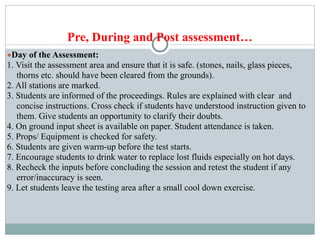 Pre, During and Post assessment…
●Day of the Assessment:
1. Visit the assessment area and ensure that it is safe. (stones, nails, glass pieces,
thorns etc. should have been cleared from the grounds).
2. All stations are marked.
3. Students are informed of the proceedings. Rules are explained with clear and
concise instructions. Cross check if students have understood instruction given to
them. Give students an opportunity to clarify their doubts.
4. On ground input sheet is available on paper. Student attendance is taken.
5. Props/ Equipment is checked for safety.
6. Students are given warm-up before the test starts.
7. Encourage students to drink water to replace lost fluids especially on hot days.
8. Recheck the inputs before concluding the session and retest the student if any
error/inaccuracy is seen.
9. Let students leave the testing area after a small cool down exercise.
 