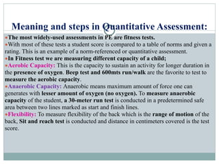 Meaning and steps in Quantitative Assessment:
●The most widely-used assessments in PE are fitness tests.
●With most of these tests a student score is compared to a table of norms and given a
rating. This is an example of a norm-referenced or quantitative assessment.
●In Fitness test we are measuring different capacity of a child;
●Aerobic Capacity: This is the capacity to sustain an activity for longer duration in
the presence of oxygen. Beep test and 600mts run/walk are the favorite to test to
measure the aerobic capacity.
●Anaerobic Capacity: Anaerobic means maximum amount of force one can
generates with lesser amount of oxygen (no oxygen). To measure anaerobic
capacity of the student, a 30-meter run test is conducted in a predetermined safe
area between two lines marked as start and finish lines.
●Flexibility: To measure flexibility of the back which is the range of motion of the
back, Sit and reach test is conducted and distance in centimeters covered is the test
score.
 
