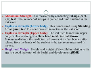 ● Abdominal Strength: It is measured by conducting Sit-ups (curl-
ups) test. Total number of sit-ups in predefined time duration is the
test score.
● Explosive strength (Lower body): This is measured using Standing
broad jump test. Distance covered in meters is the test score.
● Explosive strength (Upper body): The test used to measure upper
body explosive strength is Over head medicine ball throw.
Maximum distance the medicine ball covers at its first bounce after
release from the hands of the student is the test score measured in
meters.
● Height and Weight: Height and weight of the child in relation to his
age is a good indicator of his health and development.(BMI)
 
