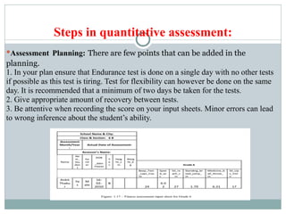 Steps in quantitative assessment:
●Assessment Planning: There are few points that can be added in the
planning.
1. In your plan ensure that Endurance test is done on a single day with no other tests
if possible as this test is tiring. Test for flexibility can however be done on the same
day. It is recommended that a minimum of two days be taken for the tests.
2. Give appropriate amount of recovery between tests.
3. Be attentive when recording the score on your input sheets. Minor errors can lead
to wrong inference about the student’s ability.
 