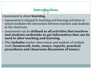Introduction:
●Assessment is about learning.
● Assessment is integral to teaching and learning activities in
school mediates the interaction between teachers and students
in the classroom.
● Assessment can be defined as all activities that teachers
and students undertake to get information that can be
used to alter teaching and learning.
● This includes teacher observation and analysis of student
work (homework, tests, essays, reports, practical
procedures and classroom discussion of issues).
 
