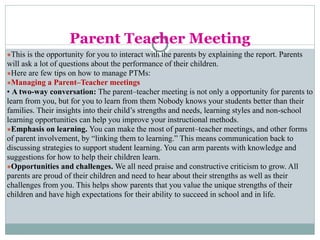 Parent Teacher Meeting
●This is the opportunity for you to interact with the parents by explaining the report. Parents
will ask a lot of questions about the performance of their children.
●Here are few tips on how to manage PTMs:
●Managing a Parent–Teacher meetings
• A two-way conversation: The parent–teacher meeting is not only a opportunity for parents to
learn from you, but for you to learn from them Nobody knows your students better than their
families. Their insights into their child’s strengths and needs, learning styles and non-school
learning opportunities can help you improve your instructional methods.
●Emphasis on learning. You can make the most of parent–teacher meetings, and other forms
of parent involvement, by “linking them to learning.” This means communication back to
discussing strategies to support student learning. You can arm parents with knowledge and
suggestions for how to help their children learn.
●Opportunities and challenges. We all need praise and constructive criticism to grow. All
parents are proud of their children and need to hear about their strengths as well as their
challenges from you. This helps show parents that you value the unique strengths of their
children and have high expectations for their ability to succeed in school and in life.
 