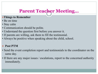 Parent Teacher Meeting…
●Things to Remember
• Be on time
• Stay calm
• Communication should be polite.
• Understand the question first before you answer it.
• If parents are willing, ask them to fill the testimonial.
• Always be positive when speaking about the child, school.
● Post PTM
• Send the event completion report and testimonials to the coordinator on the
same day.
• If there are any major issues / escalations, report to the concerned authority
immediately.
 